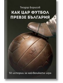 Как цар футбол превзе България. 50 истории за най-великата игра - Теодор Борисов - Българска история - 9786197496208